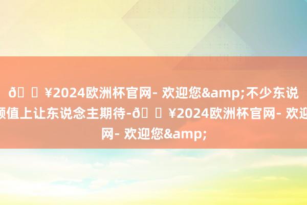 🔥2024欧洲杯官网- 欢迎您&不少东说念主示意颜值上让东说念主期待-🔥2024欧洲杯官网- 欢迎您&
