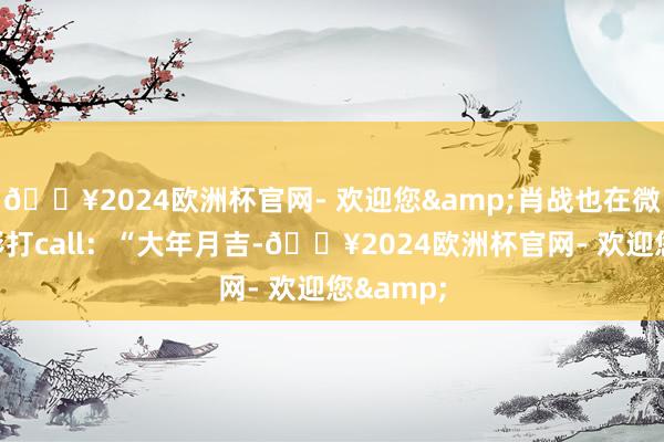 🔥2024欧洲杯官网- 欢迎您&肖战也在微博为电影打call：“大年月吉-🔥2024欧洲杯官网- 欢迎您&