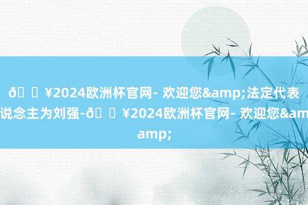 🔥2024欧洲杯官网- 欢迎您&法定代表东说念主为刘强-🔥2024欧洲杯官网- 欢迎您&