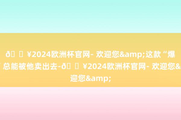 🔥2024欧洲杯官网- 欢迎您&这款“爆眼龙”总能被他卖出去-🔥2024欧洲杯官网- 欢迎您&