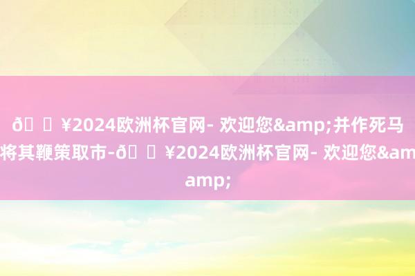 🔥2024欧洲杯官网- 欢迎您&并作死马医将其鞭策取市-🔥2024欧洲杯官网- 欢迎您&