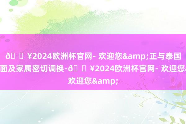 🔥2024欧洲杯官网- 欢迎您&正与泰国关系方面及家属密切调换-🔥2024欧洲杯官网- 欢迎您&