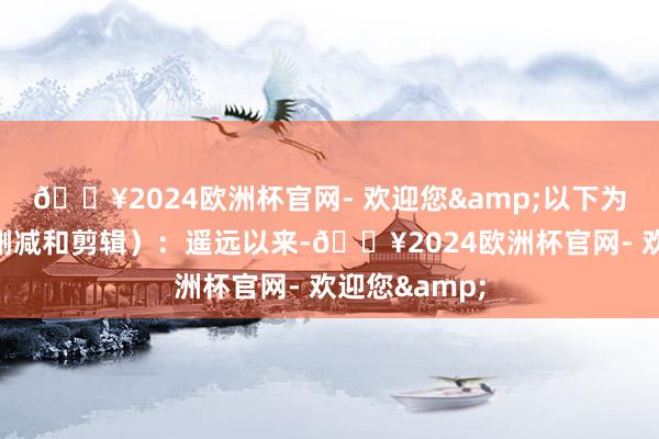 🔥2024欧洲杯官网- 欢迎您&以下为原文(略有删减和剪辑):遥远以来-🔥2024欧洲杯官网- 欢迎您&