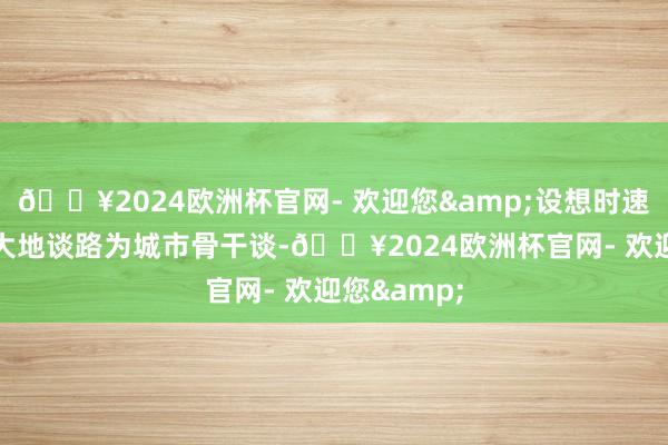 🔥2024欧洲杯官网- 欢迎您&设想时速80公里;大地谈路为城市骨干谈-🔥2024欧洲杯官网- 欢迎您&