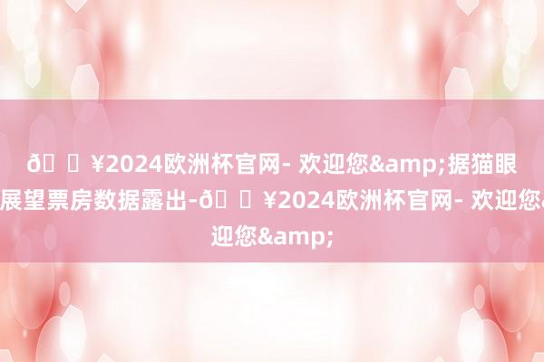 🔥2024欧洲杯官网- 欢迎您& 据猫眼专科版展望票房数据露出-🔥2024欧洲杯官网- 欢迎您&