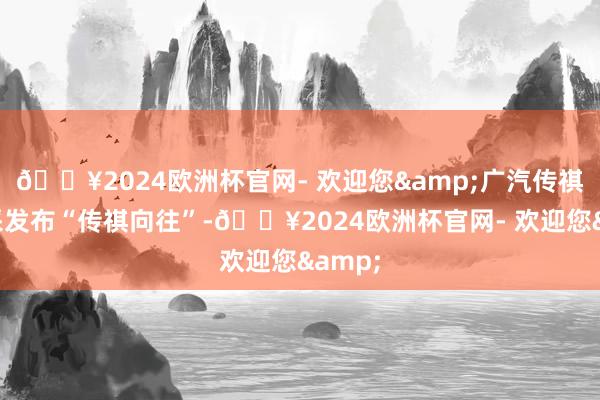 🔥2024欧洲杯官网- 欢迎您&广汽传祺将精采发布“传祺向往”-🔥2024欧洲杯官网- 欢迎您&