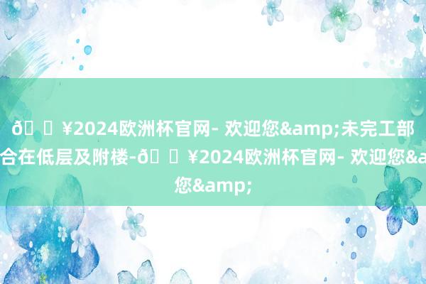 🔥2024欧洲杯官网- 欢迎您&未完工部分蚁合在低层及附楼-🔥2024欧洲杯官网- 欢迎您&
