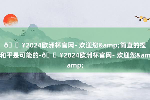 🔥2024欧洲杯官网- 欢迎您&简直的捏久和平是可能的-🔥2024欧洲杯官网- 欢迎您&