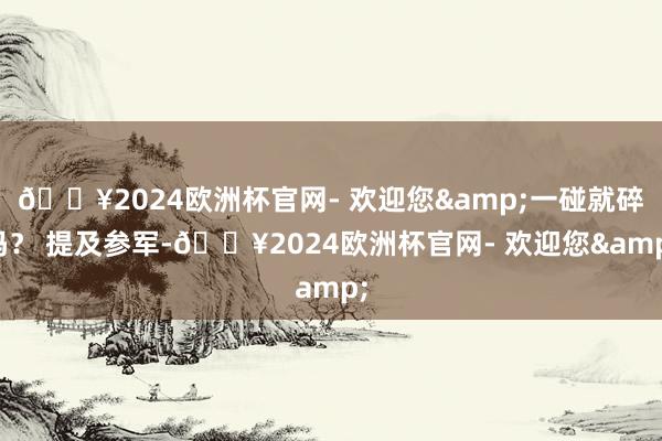 🔥2024欧洲杯官网- 欢迎您&一碰就碎吗? 提及参军-🔥2024欧洲杯官网- 欢迎您&