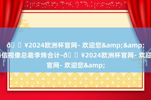 🔥2024欧洲杯官网- 欢迎您&”海信视像总裁李炜合计-🔥2024欧洲杯官网- 欢迎您&