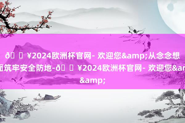 🔥2024欧洲杯官网- 欢迎您&从念念想层面筑牢安全防地-🔥2024欧洲杯官网- 欢迎您&