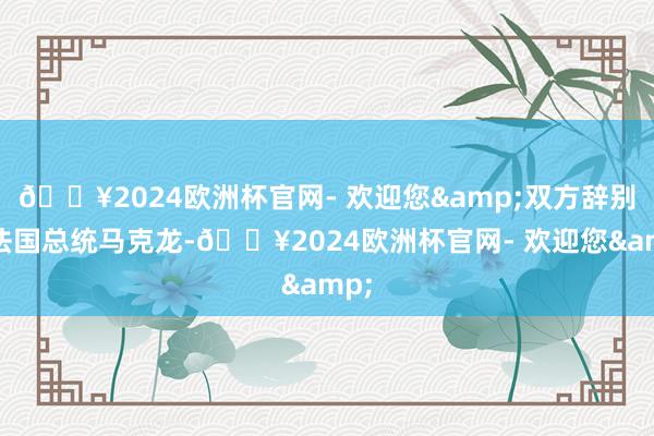 🔥2024欧洲杯官网- 欢迎您&双方辞别是法国总统马克龙-🔥2024欧洲杯官网- 欢迎您&