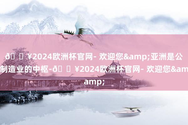 🔥2024欧洲杯官网- 欢迎您&亚洲是公共制造业的中枢-🔥2024欧洲杯官网- 欢迎您&