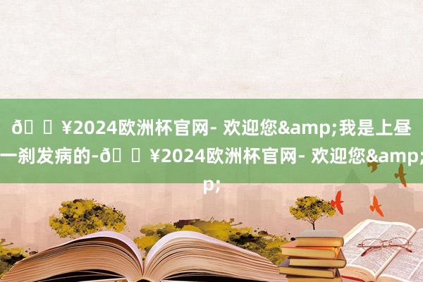 🔥2024欧洲杯官网- 欢迎您&我是上昼一刹发病的-🔥2024欧洲杯官网- 欢迎您&