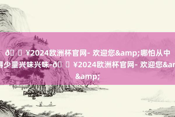 🔥2024欧洲杯官网- 欢迎您&哪怕从中懂得少量兴味兴味-🔥2024欧洲杯官网- 欢迎您&