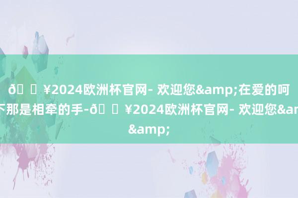 🔥2024欧洲杯官网- 欢迎您&在爱的呵护下那是相牵的手-🔥2024欧洲杯官网- 欢迎您&