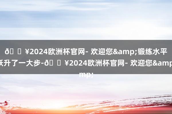 🔥2024欧洲杯官网- 欢迎您&锻练水平跃升了一大步-🔥2024欧洲杯官网- 欢迎您&