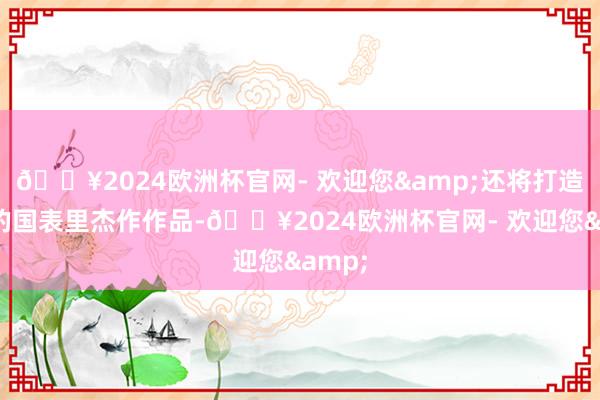 🔥2024欧洲杯官网- 欢迎您&还将打造更多的国表里杰作作品-🔥2024欧洲杯官网- 欢迎您&