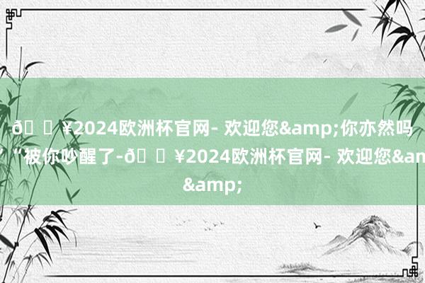 🔥2024欧洲杯官网- 欢迎您&你亦然吗?”“被你吵醒了-🔥2024欧洲杯官网- 欢迎您&