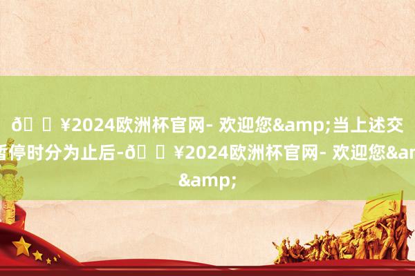 🔥2024欧洲杯官网- 欢迎您&当上述交往暂停时分为止后-🔥2024欧洲杯官网- 欢迎您&