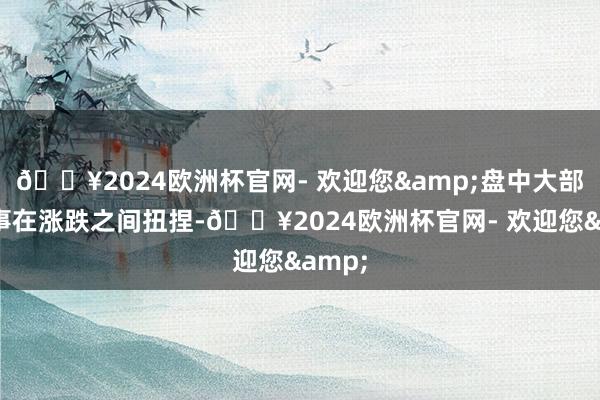🔥2024欧洲杯官网- 欢迎您&盘中大部分本事在涨跌之间扭捏-🔥2024欧洲杯官网- 欢迎您&