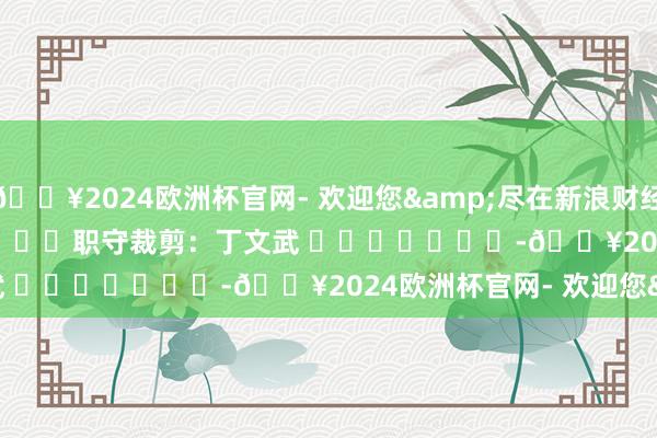 🔥2024欧洲杯官网- 欢迎您&尽在新浪财经APP            						职守裁剪：丁文武 							-🔥2024欧洲杯官网- 欢迎您&