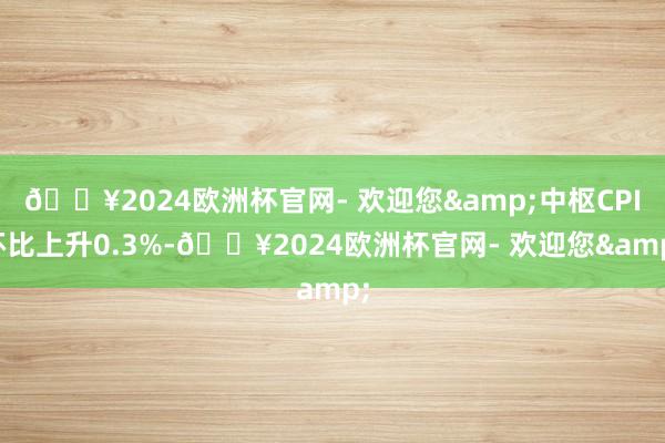 🔥2024欧洲杯官网- 欢迎您&中枢CPI环比上升0.3%-🔥2024欧洲杯官网- 欢迎您&