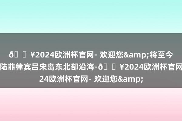 🔥2024欧洲杯官网- 欢迎您&将至今世界午擦过或登陆菲律宾吕宋岛东北部沿海-🔥2024欧洲杯官网- 欢迎您&