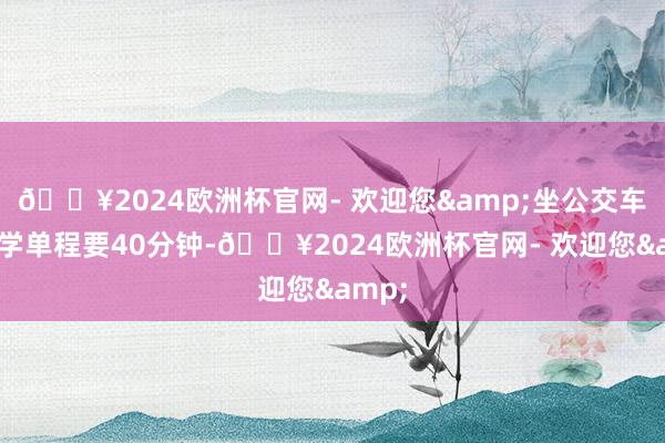 🔥2024欧洲杯官网- 欢迎您&坐公交车荆棘学单程要40分钟-🔥2024欧洲杯官网- 欢迎您&