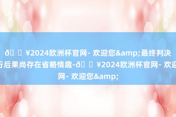 🔥2024欧洲杯官网- 欢迎您&最终判决及后续施行后果尚存在省略情趣-🔥2024欧洲杯官网- 欢迎您&
