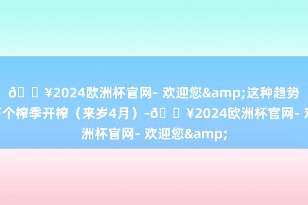 🔥2024欧洲杯官网- 欢迎您&这种趋势将合手续至下个榨季开榨（来岁4月）-🔥2024欧洲杯官网- 欢迎您&