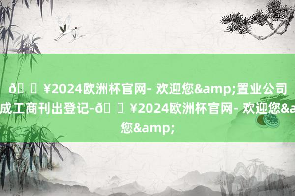 🔥2024欧洲杯官网- 欢迎您&置业公司已完成工商刊出登记-🔥2024欧洲杯官网- 欢迎您&