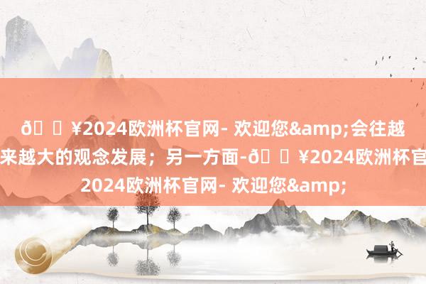 🔥2024欧洲杯官网- 欢迎您&会往越来越智能、参数越来越大的观念发展;另一方面-🔥2024欧洲杯官网- 欢迎您&