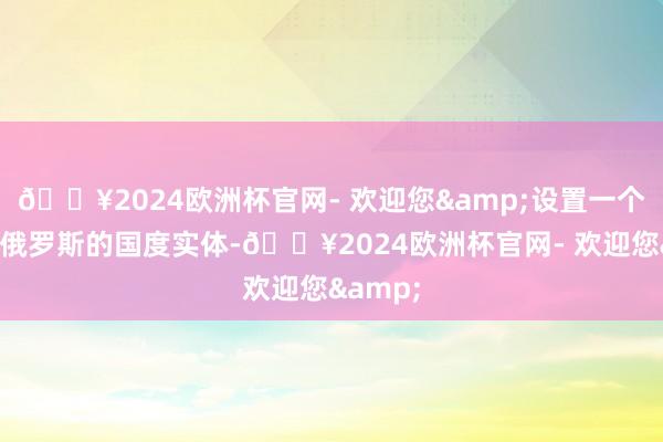 🔥2024欧洲杯官网- 欢迎您&设置一个具有亲俄罗斯的国度实体-🔥2024欧洲杯官网- 欢迎您&
